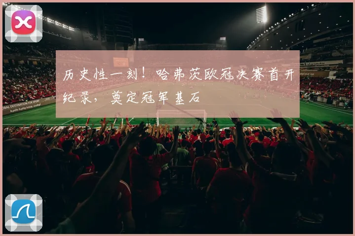 历史性一刻!哈弗茨欧冠决赛首开纪录,奠定冠军基石
