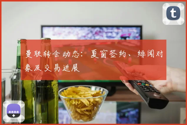 曼联转会动态:夏窗签约、绯闻对象及交易进展