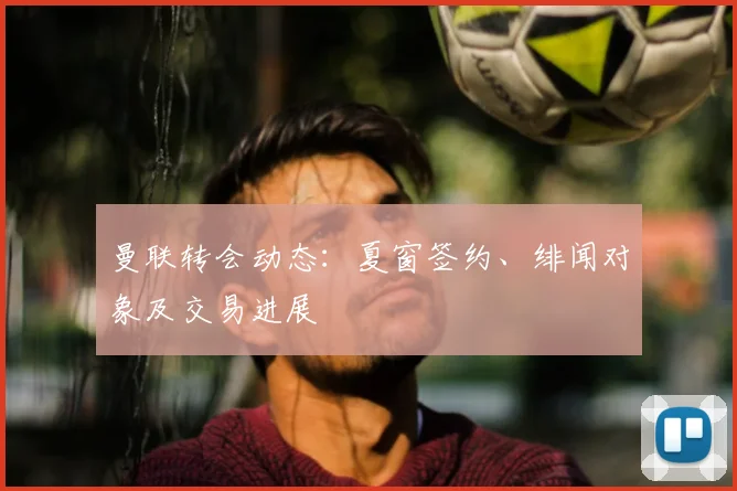 曼联转会动态:夏窗签约、绯闻对象及交易进展